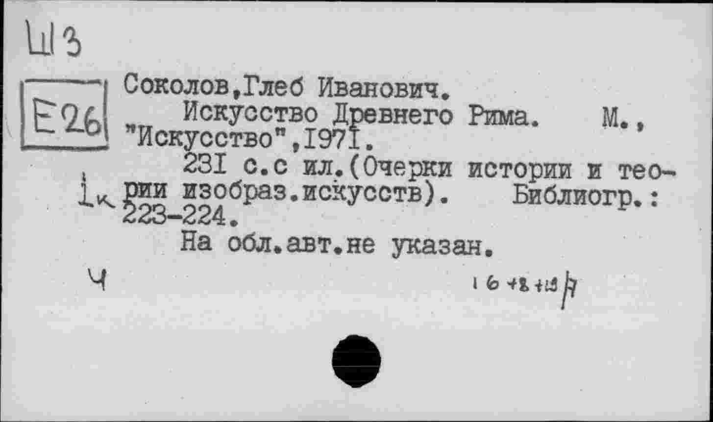 ﻿ùi г
Рима. М.,
— Соколов,Глеб Иванович.
і г Искусство Древнего X "Искусство",1971.
(	231 с.с ил.(Очерки истории и тео-
Мии изобраз.искусств).	“ '
23—224•
На обл.авт.не указан.
Библиогр.: